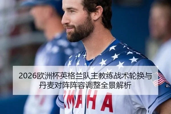2026欧洲杯英格兰队主教练战术轮换与丹麦对阵阵容调整全景解析