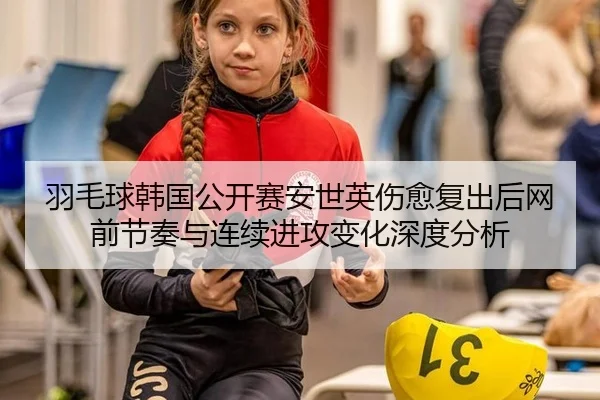 羽毛球韩国公开赛安世英伤愈复出后网前节奏与连续进攻变化深度分析